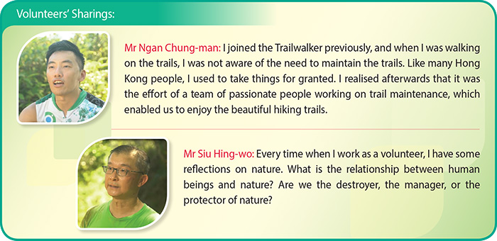 Volunteers’ Sharings: Mr Ngan Chung-man: I joined the Trailwalker previously, and when I was walkingon the trails, I was not aware of the need to maintain the trails. Like many HongKong people, I used to take things for granted. I realised afterwards that it was the effort of a team of passionate people working on trail maintenance, which enabled us to enjoy the beautiful hiking trails. Mr Siu Hing-wo: Every time when I work as a volunteer, I have some reflections on nature. What is the relationship between human beings and nature? Are we the destroyer, the manager, or the protector of nature?