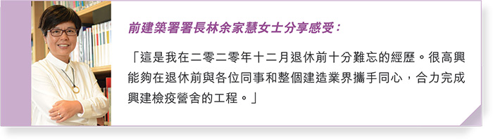 前建築署署長林余家慧女士分享感受：「這是我在二零二零年十二月退休前十分難忘的經歷。很高興能夠在退休前與各位同事和整個建造業界攜手同心，合力完成興建檢疫營舍的工程。」