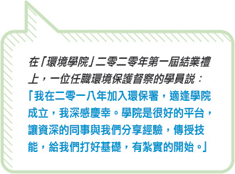 在「環境學院」二零二零年第一屆結業禮上，一位任職環境保護督察的學員說：「 我在二零一八年加入環保署，適逢學院成立，我深感慶幸。學院是很好的平台，讓資深的同事與我們分享經驗，傳授技能，給我們打好基礎，有紮實的開始。」