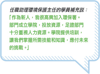 任職助理環境保護主任的學員補充說：「 作為新人，我很高興加入環保署。部門成立學院，投放資源，足證部門十分重視人力資源。學院提供培訓，讓我們掌握所需技能和知識，應付未來的挑戰。」