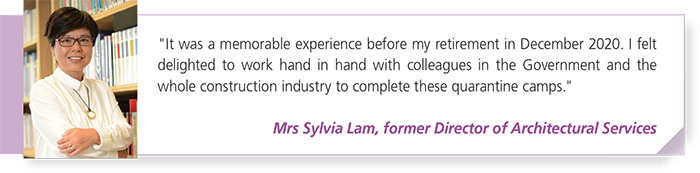 "It was a memorable experience before my retirement in December 2020. I feltdelighted to work hand in hand with colleagues in the Government and thewhole construction industry to complete these quarantine camps."Mrs Sylvia Lam, former Director of Architectural Services