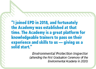 “I joined EPD in 2018, and fortunately the Academy was established at that time. The Academy is a great platform forknowledgeable trainers to pass on their experience and skills to us — giving us a solid start.”Environmental Protection Inspector(attending the First Graduation Ceremony of theEnvironmental Academy in 2020)