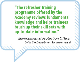 “The refresher trainingprogramme offered by theAcademy reviews fundamentalknowledge and helps traineesbrush up their skill sets withup-to-date information.”Environmental Protection Officer(with the Department for many years)