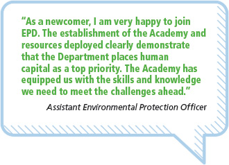 “As a newcomer, I am very happy to joinEPD. The establishment of the Academy andresources deployed clearly demonstratethat the Department places humancapital as a top priority. The Academy hasequipped us with the skills and knowledgewe need to meet the challenges ahead.”Assistant Environmental Protection Officer