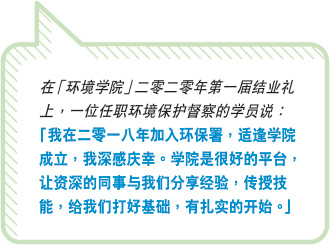 在“环境学院”二零二零年第一届结业礼上，一位任职环境保护督察的学员说：“ 我在二零一八年加入环保署，适逢学院成立，我深感庆幸。学院是很好的平台，让资深的同事与我们分享经验，传授技能，给我们打好基础，有紮实的开始。”