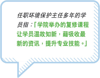 任职环境保护主任多年的学员指：“学院举办的複修课程让学员温故知新，藉吸收最新的资讯，提升专业技能。”