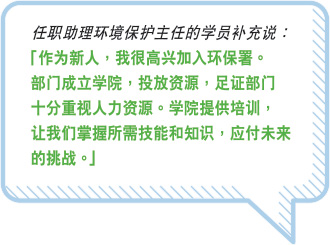 任职助理环境保护主任的学员补充说：“ 作为新人，我很高兴加入环保署。部门成立学院，投放资源，足证部门十分重视人力资源。学院提供培训，让我们掌握所需技能和知识，应付未来的挑战。”