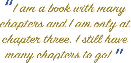 “I am a book with many chapters and I am only at chapter three. I still have many chapters to go! ”