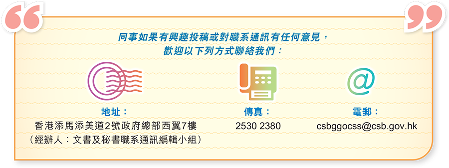 同事如果有興趣投稿或對職系通訊有任何意見，歡迎以下列方式聯絡我們：香港添馬添美道2號政府總部西翼7樓 2530 2380 csbggocss@csb.gov.hk (經辦人：文書及秘書職系通訊編輯小組) 2530 2380 csbggocss@csb.gov.hk